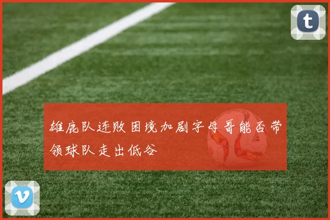 雄鹿队连败困境加剧字母哥能否带领球队走出低谷