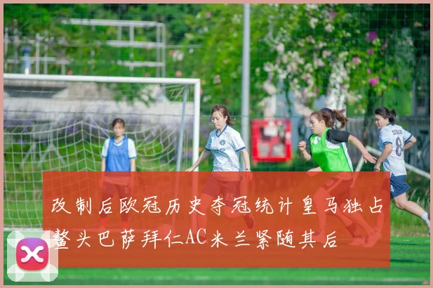 改制后欧冠历史夺冠统计皇马独占鳌头巴萨拜仁AC米兰紧随其后