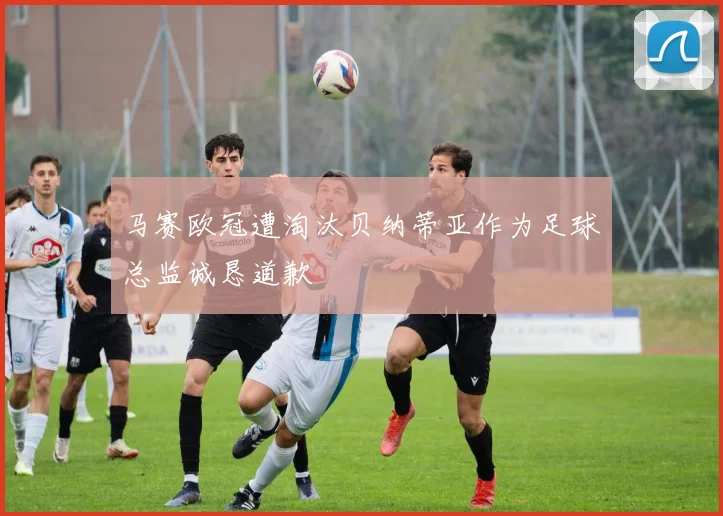 马赛欧冠遭淘汰贝纳蒂亚作为足球总监诚恳道歉