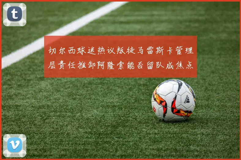 切尔西球迷热议叛徒马雷斯卡管理层责任推卸阿隆索能否留队成焦点