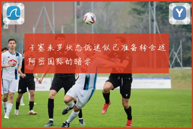 卡塞米罗状态低迷似已准备转会迈阿密国际的暗示
