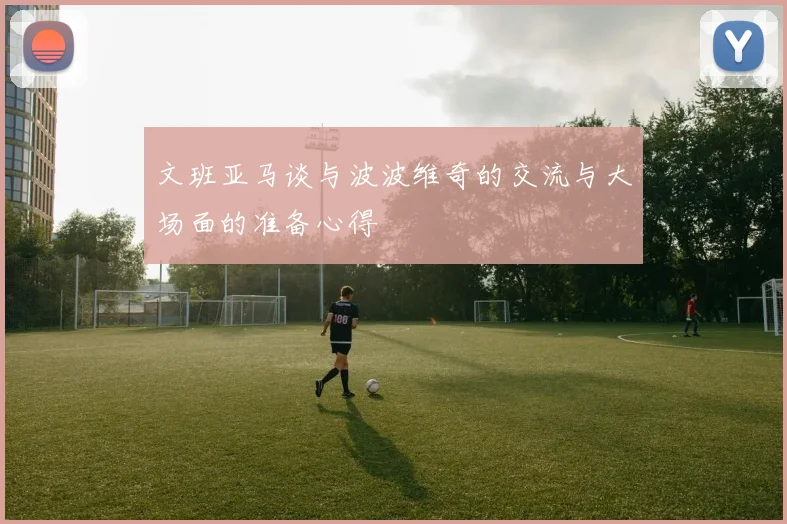 文班亚马谈与波波维奇的交流与大场面的准备心得