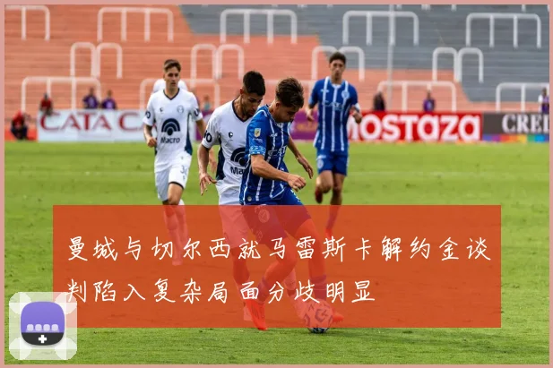 曼城与切尔西就马雷斯卡解约金谈判陷入复杂局面分歧明显