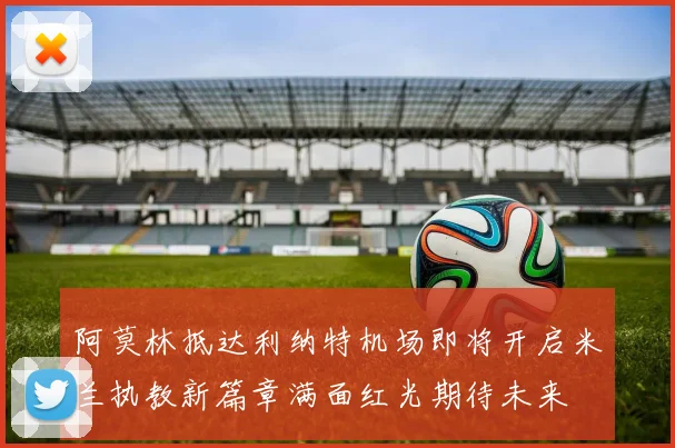 阿莫林抵达利纳特机场即将开启米兰执教新篇章满面红光期待未来