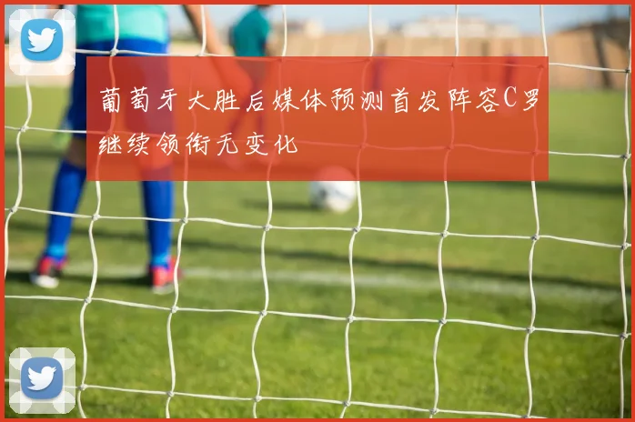 葡萄牙大胜后媒体预测首发阵容C罗继续领衔无变化