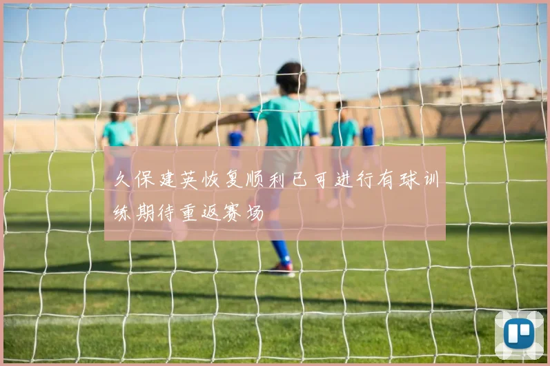 久保建英恢复顺利已可进行有球训练期待重返赛场