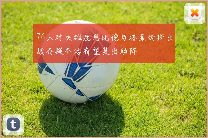 76人对决雄鹿恩比德与格莱姆斯出战存疑乔治有望复出助阵