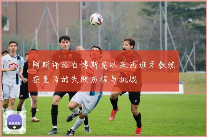 阿斯评论自博斯克以来西班牙教练在皇马的失败历程与挑战