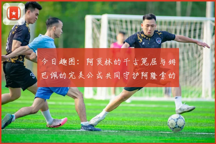 今日趣图：阿莫林的千古冤屈与姆巴佩的完美公式共同守护阿隆索的传奇故事