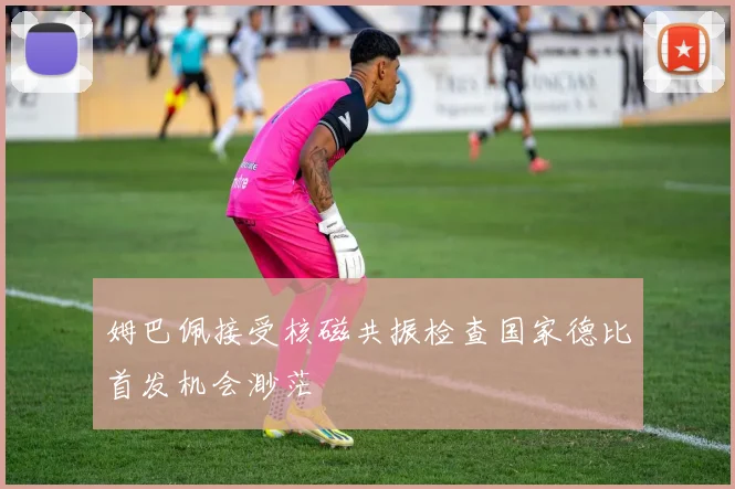姆巴佩接受核磁共振检查国家德比首发机会渺茫