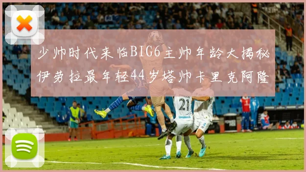 少帅时代来临BIG6主帅年龄大揭秘伊劳拉最年轻44岁塔帅卡里克阿隆索齐聚