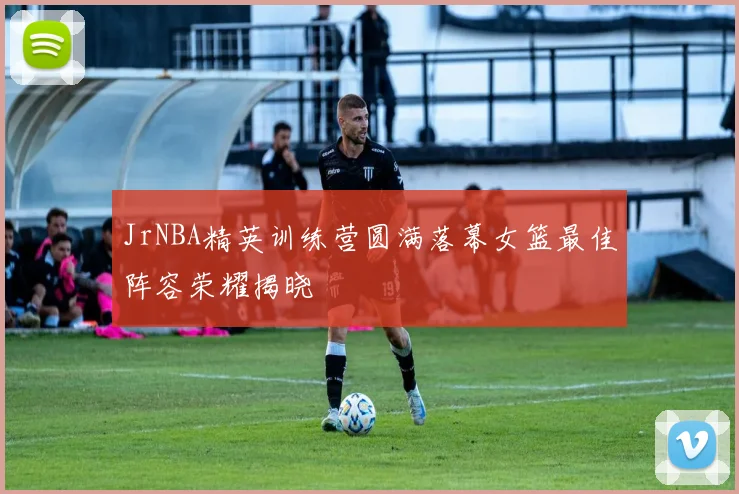 JrNBA精英训练营圆满落幕女篮最佳阵容荣耀揭晓