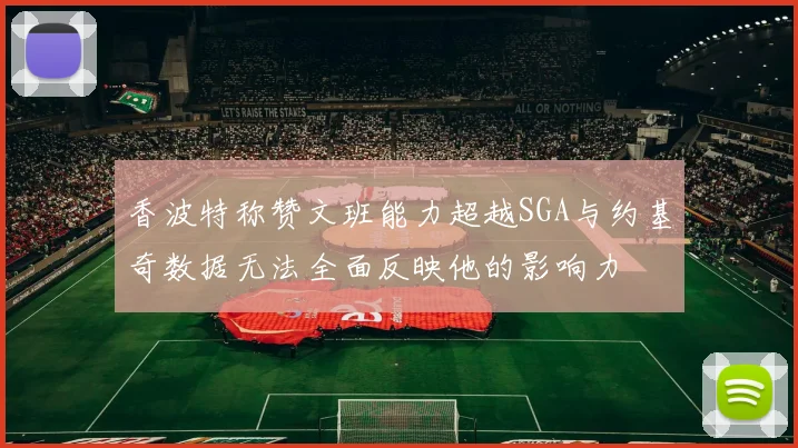 香波特称赞文班能力超越SGA与约基奇数据无法全面反映他的影响力