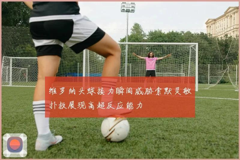维罗纳头球接力瞬间威胁索默灵敏扑救展现高超反应能力