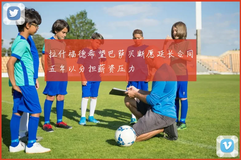 拉什福德希望巴萨买断愿延长合同五年以分担薪资压力