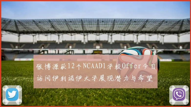 张博源获12个NCAAD1学校Offer今日访问伊利诺伊大学展现潜力与希望