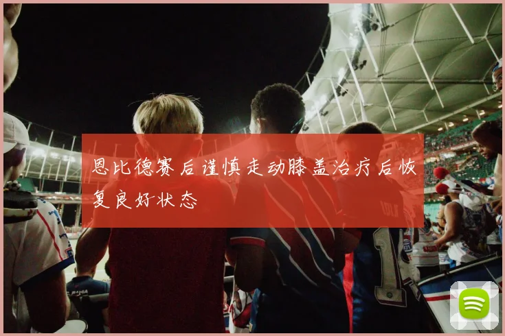 恩比德赛后谨慎走动膝盖治疗后恢复良好状态