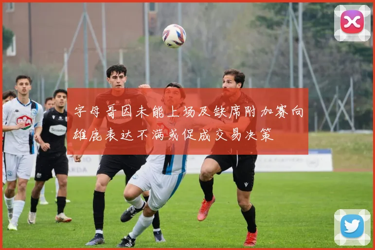 字母哥因未能上场及缺席附加赛向雄鹿表达不满或促成交易决策