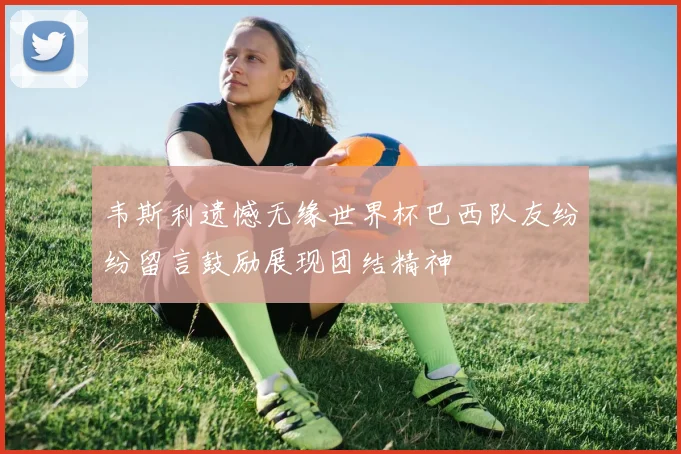 韦斯利遗憾无缘世界杯巴西队友纷纷留言鼓励展现团结精神